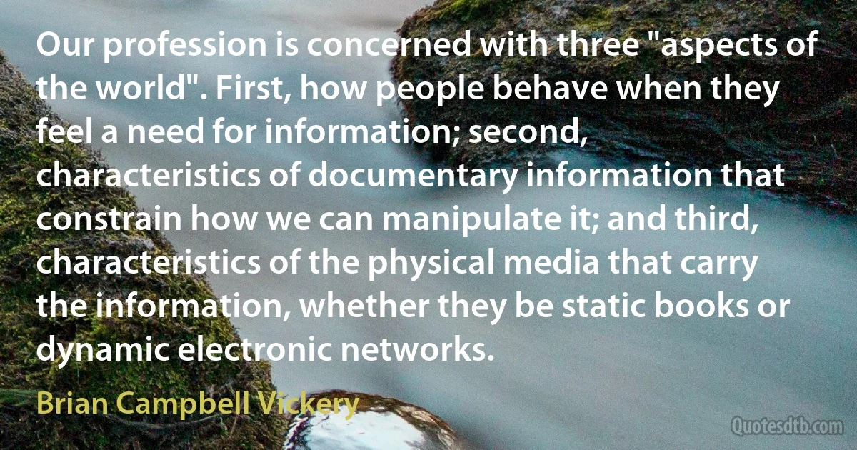 Our profession is concerned with three "aspects of the world". First, how people behave when they feel a need for information; second, characteristics of documentary information that constrain how we can manipulate it; and third, characteristics of the physical media that carry the information, whether they be static books or dynamic electronic networks. (Brian Campbell Vickery)