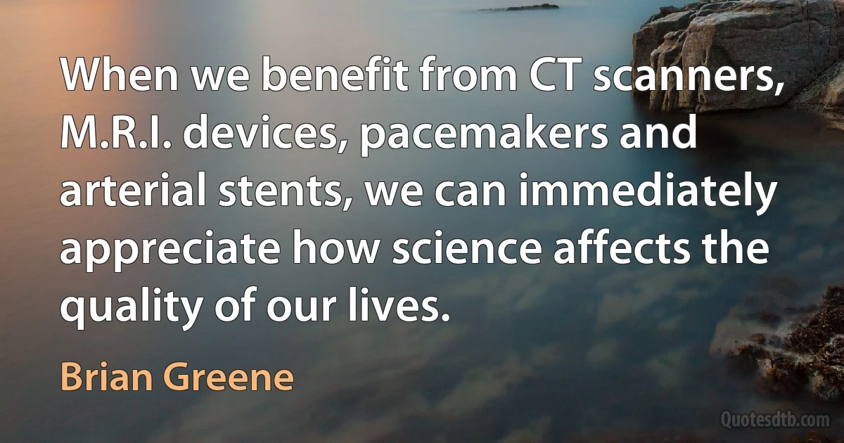 When we benefit from CT scanners, M.R.I. devices, pacemakers and arterial stents, we can immediately appreciate how science affects the quality of our lives. (Brian Greene)