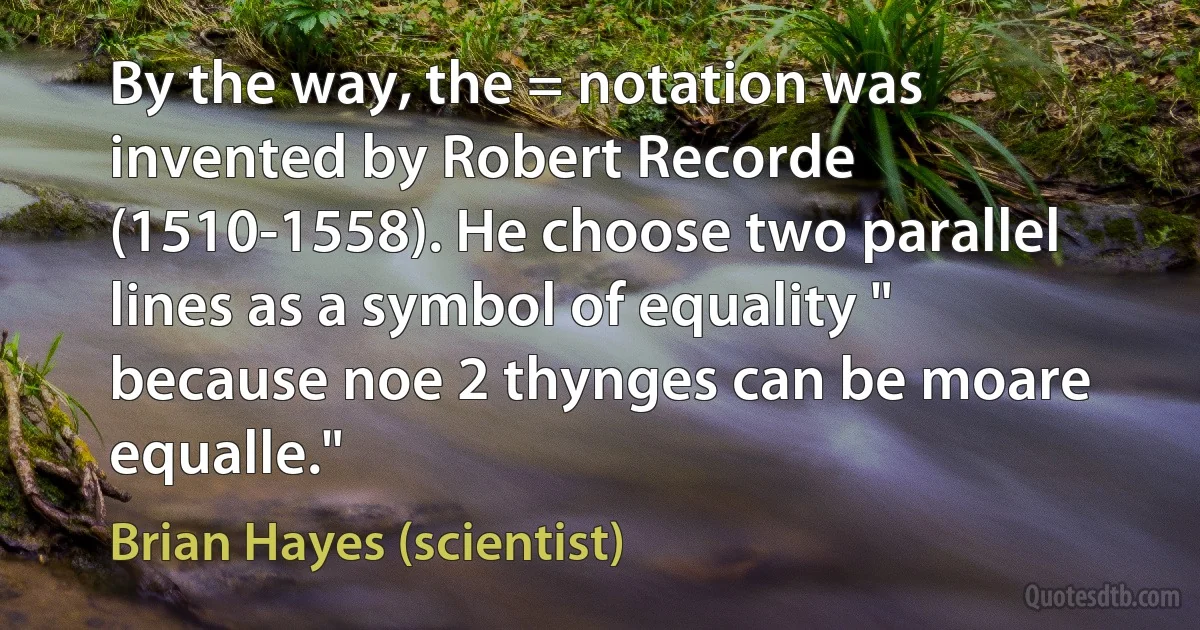 By the way, the = notation was invented by Robert Recorde (1510-1558). He choose two parallel lines as a symbol of equality " because noe 2 thynges can be moare equalle." (Brian Hayes (scientist))