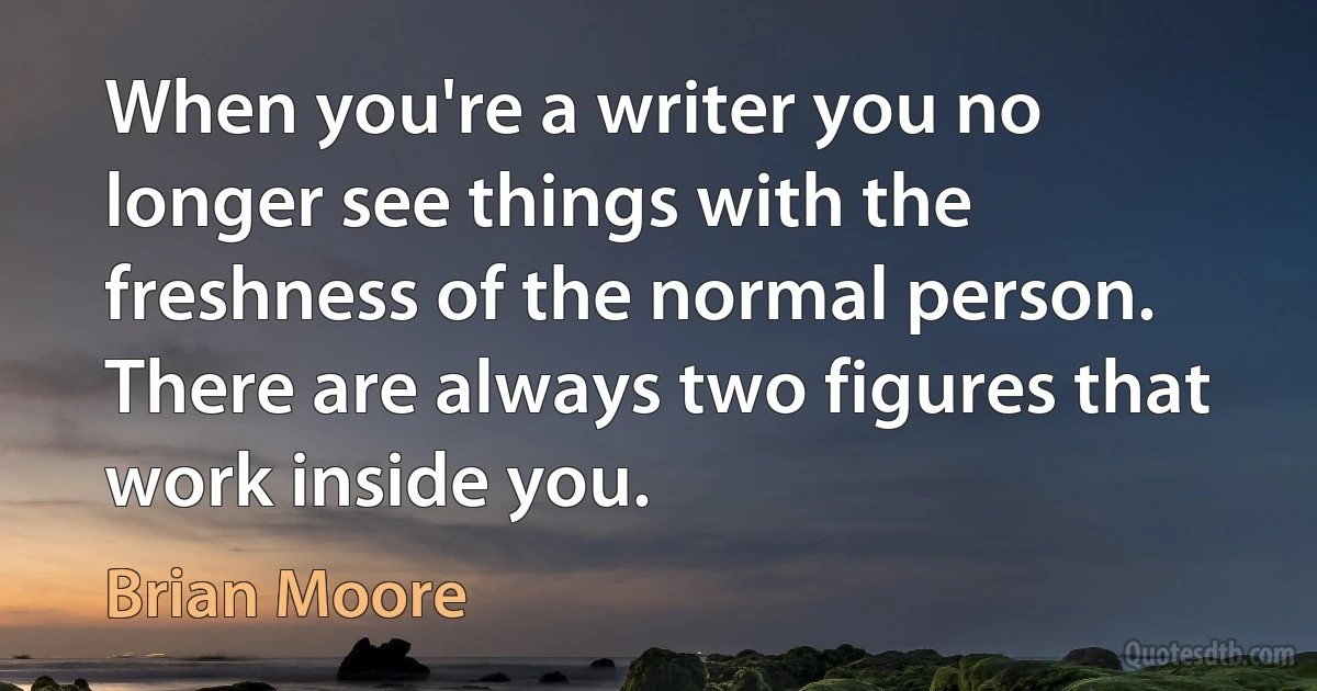 When you're a writer you no longer see things with the freshness of the normal person. There are always two figures that work inside you. (Brian Moore)