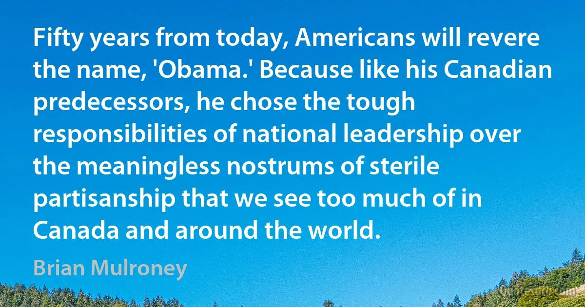 Fifty years from today, Americans will revere the name, 'Obama.' Because like his Canadian predecessors, he chose the tough responsibilities of national leadership over the meaningless nostrums of sterile partisanship that we see too much of in Canada and around the world. (Brian Mulroney)