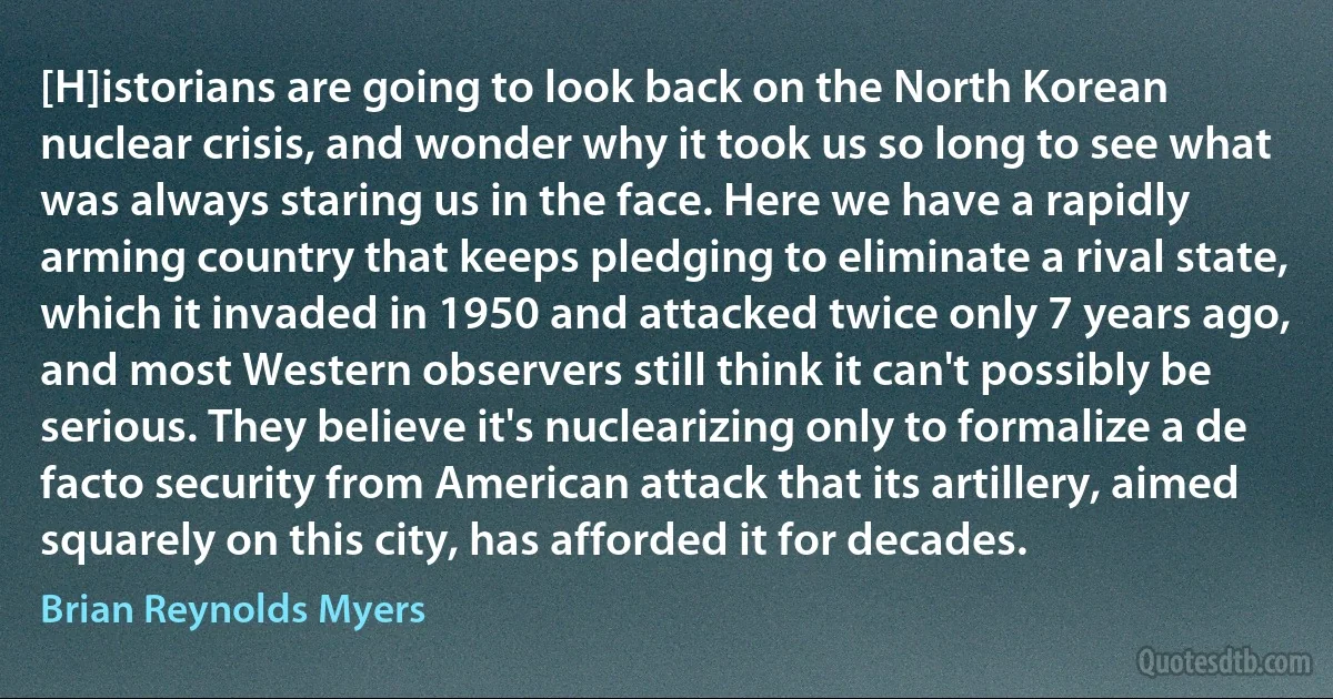 [H]istorians are going to look back on the North Korean nuclear crisis, and wonder why it took us so long to see what was always staring us in the face. Here we have a rapidly arming country that keeps pledging to eliminate a rival state, which it invaded in 1950 and attacked twice only 7 years ago, and most Western observers still think it can't possibly be serious. They believe it's nuclearizing only to formalize a de facto security from American attack that its artillery, aimed squarely on this city, has afforded it for decades. (Brian Reynolds Myers)