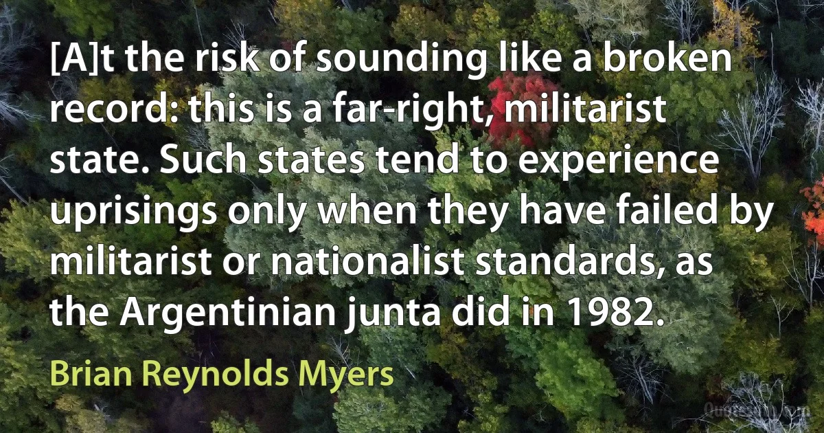 [A]t the risk of sounding like a broken record: this is a far-right, militarist state. Such states tend to experience uprisings only when they have failed by militarist or nationalist standards, as the Argentinian junta did in 1982. (Brian Reynolds Myers)