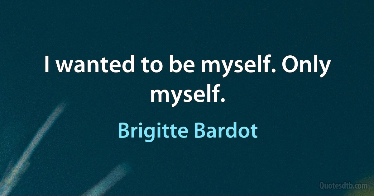 I wanted to be myself. Only myself. (Brigitte Bardot)