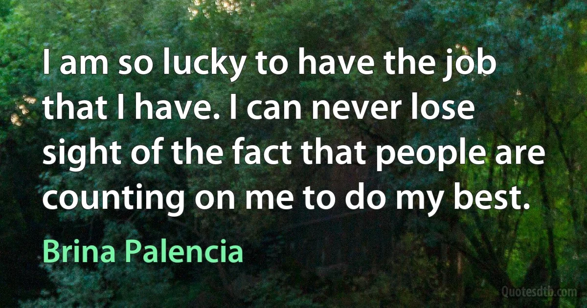 I am so lucky to have the job that I have. I can never lose sight of the fact that people are counting on me to do my best. (Brina Palencia)