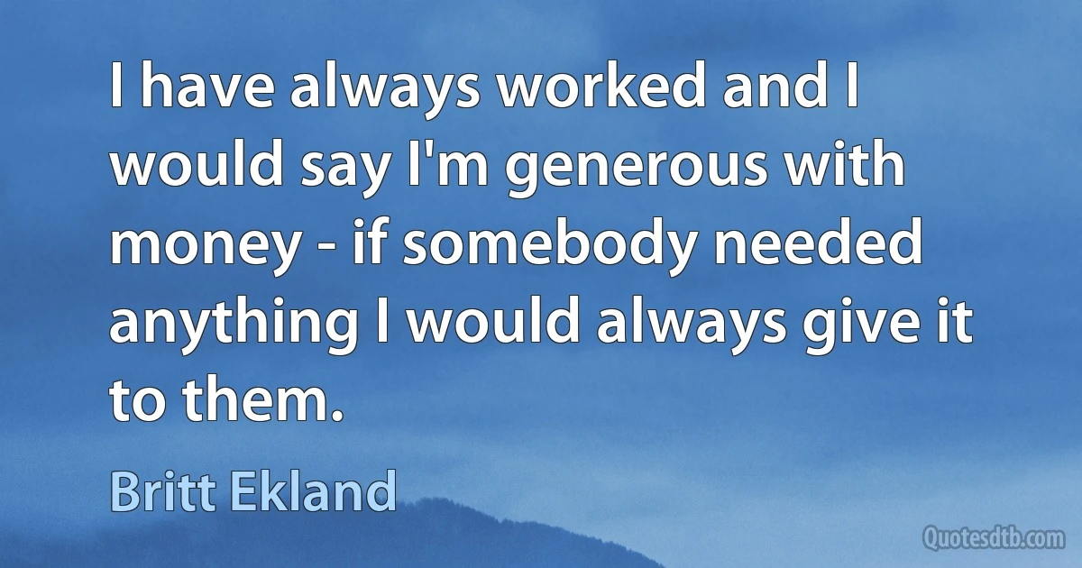 I have always worked and I would say I'm generous with money - if somebody needed anything I would always give it to them. (Britt Ekland)