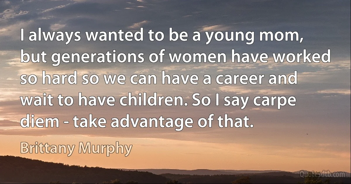 I always wanted to be a young mom, but generations of women have worked so hard so we can have a career and wait to have children. So I say carpe diem - take advantage of that. (Brittany Murphy)