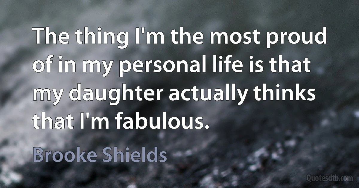 The thing I'm the most proud of in my personal life is that my daughter actually thinks that I'm fabulous. (Brooke Shields)