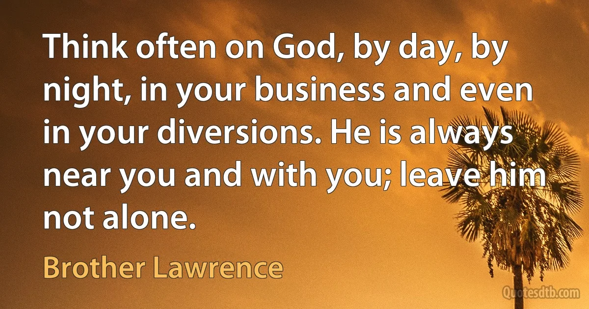 Think often on God, by day, by night, in your business and even in your diversions. He is always near you and with you; leave him not alone. (Brother Lawrence)