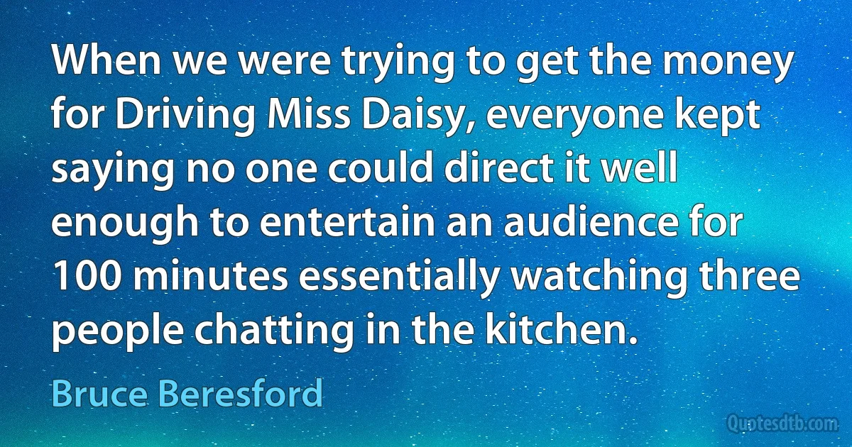 When we were trying to get the money for Driving Miss Daisy, everyone kept saying no one could direct it well enough to entertain an audience for 100 minutes essentially watching three people chatting in the kitchen. (Bruce Beresford)