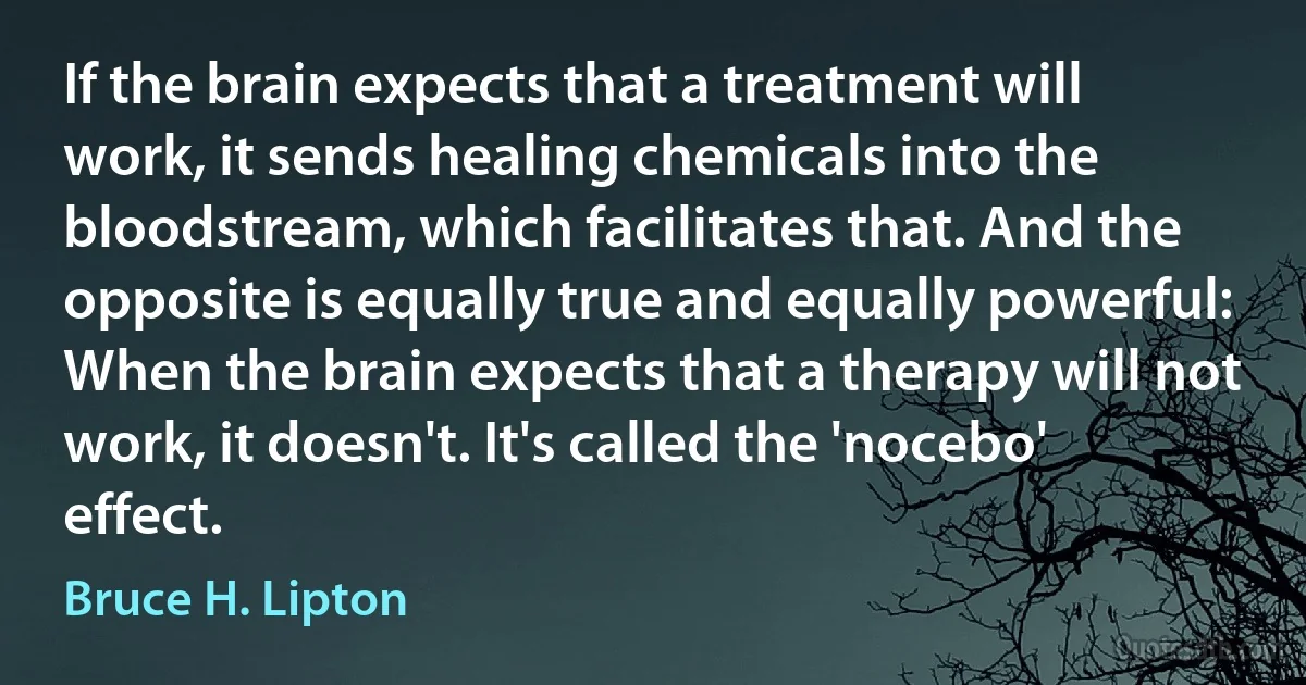 If the brain expects that a treatment will work, it sends healing chemicals into the bloodstream, which facilitates that. And the opposite is equally true and equally powerful: When the brain expects that a therapy will not work, it doesn't. It's called the 'nocebo' effect. (Bruce H. Lipton)