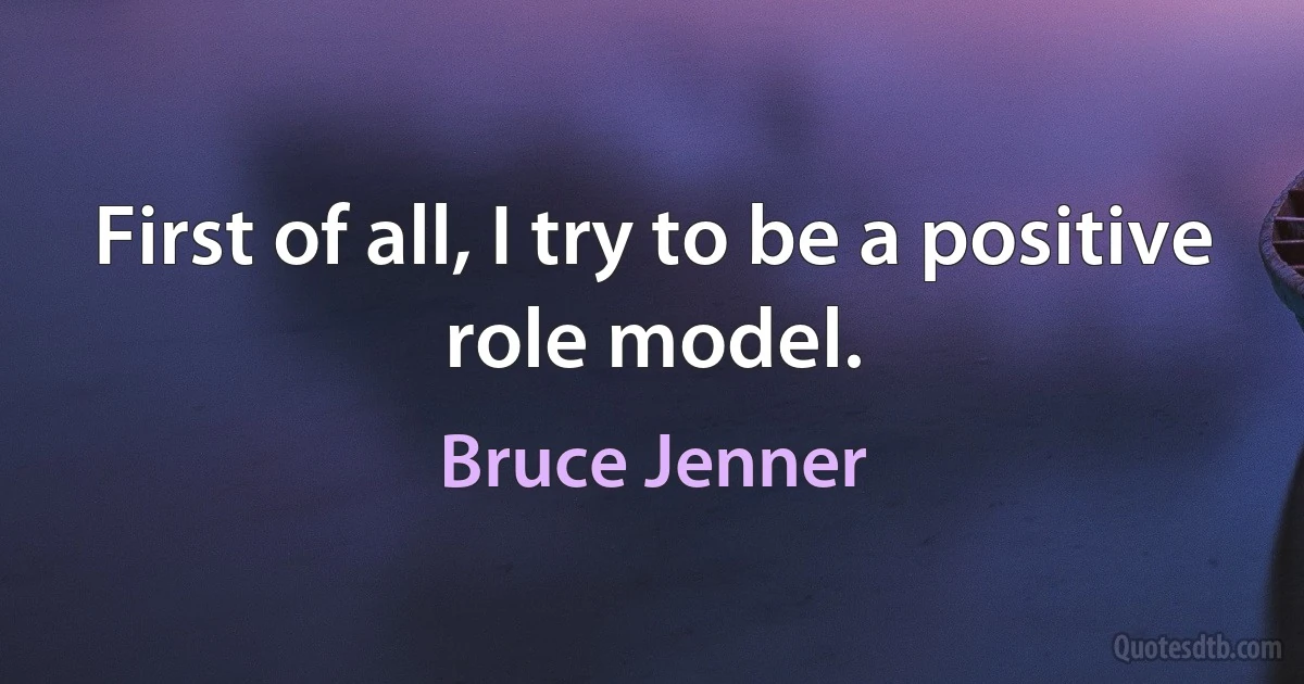 First of all, I try to be a positive role model. (Bruce Jenner)