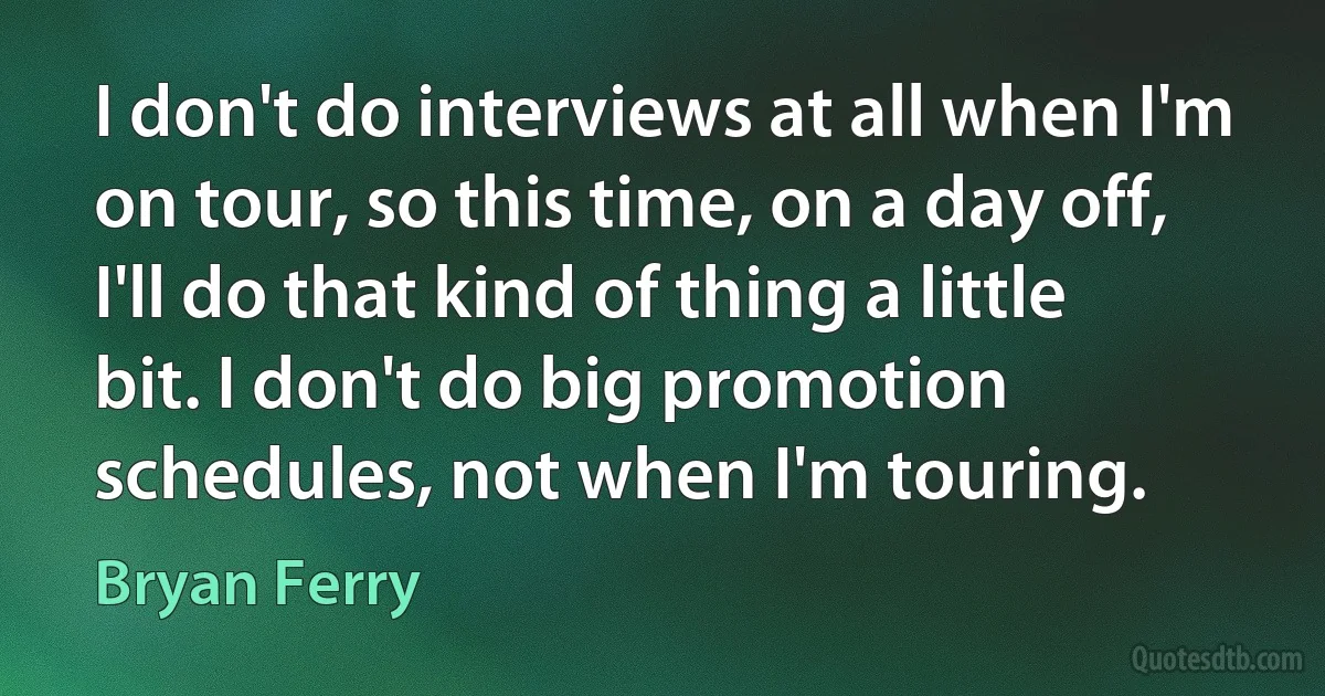 I don't do interviews at all when I'm on tour, so this time, on a day off, I'll do that kind of thing a little bit. I don't do big promotion schedules, not when I'm touring. (Bryan Ferry)