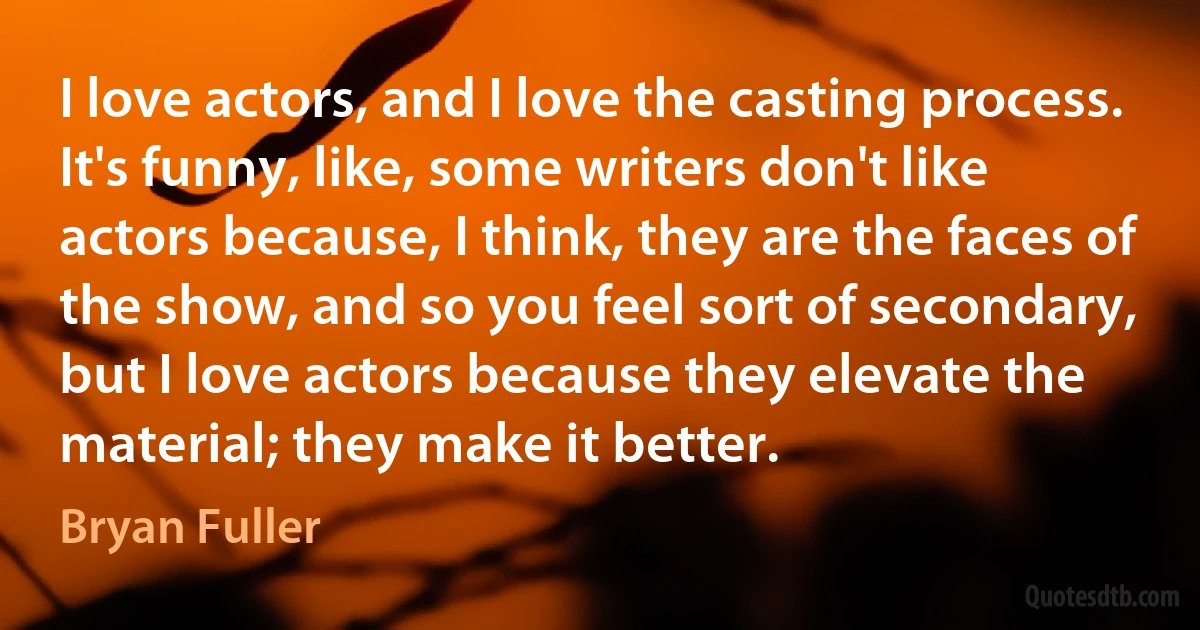 I love actors, and I love the casting process. It's funny, like, some writers don't like actors because, I think, they are the faces of the show, and so you feel sort of secondary, but I love actors because they elevate the material; they make it better. (Bryan Fuller)