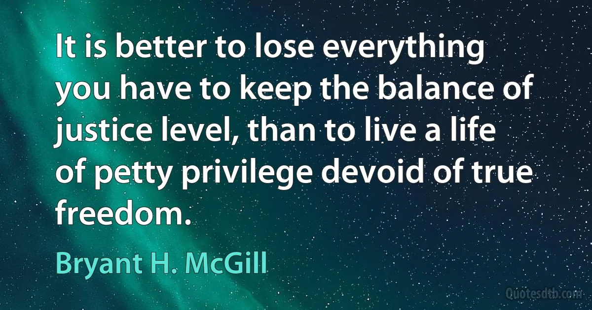 It is better to lose everything you have to keep the balance of justice level, than to live a life of petty privilege devoid of true freedom. (Bryant H. McGill)