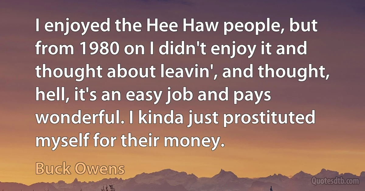 I enjoyed the Hee Haw people, but from 1980 on I didn't enjoy it and thought about leavin', and thought, hell, it's an easy job and pays wonderful. I kinda just prostituted myself for their money. (Buck Owens)