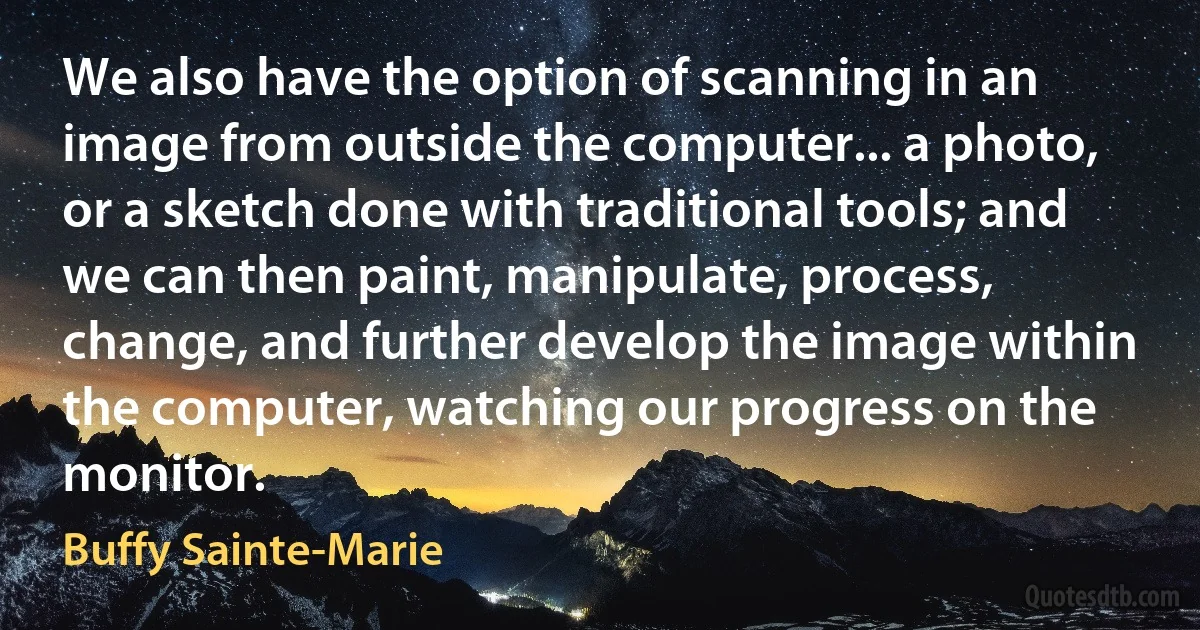 We also have the option of scanning in an image from outside the computer... a photo, or a sketch done with traditional tools; and we can then paint, manipulate, process, change, and further develop the image within the computer, watching our progress on the monitor. (Buffy Sainte-Marie)