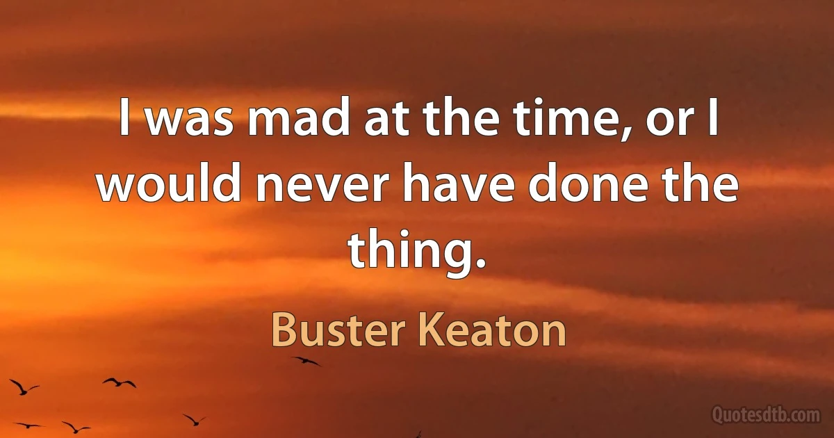 I was mad at the time, or I would never have done the thing. (Buster Keaton)