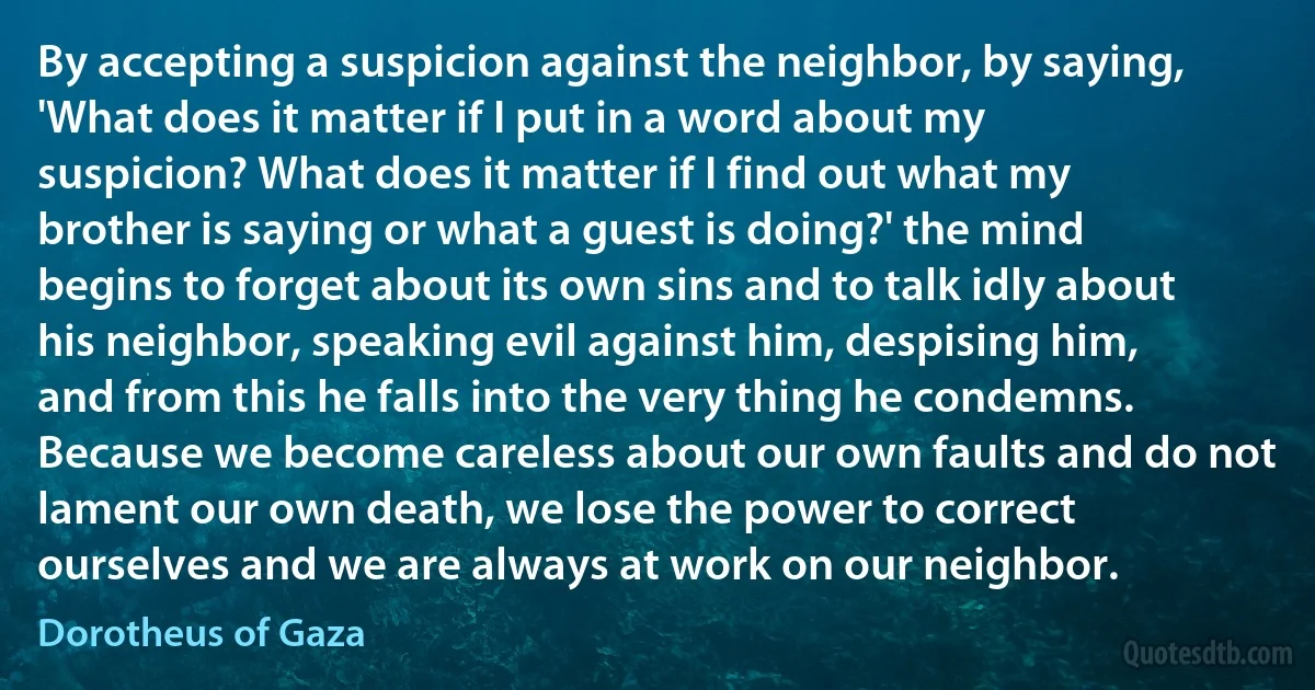 By accepting a suspicion against the neighbor, by saying, 'What does it matter if I put in a word about my suspicion? What does it matter if I find out what my brother is saying or what a guest is doing?' the mind begins to forget about its own sins and to talk idly about his neighbor, speaking evil against him, despising him, and from this he falls into the very thing he condemns. Because we become careless about our own faults and do not lament our own death, we lose the power to correct ourselves and we are always at work on our neighbor. (Dorotheus of Gaza)