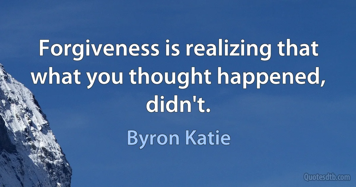 Forgiveness is realizing that what you thought happened, didn't. (Byron Katie)