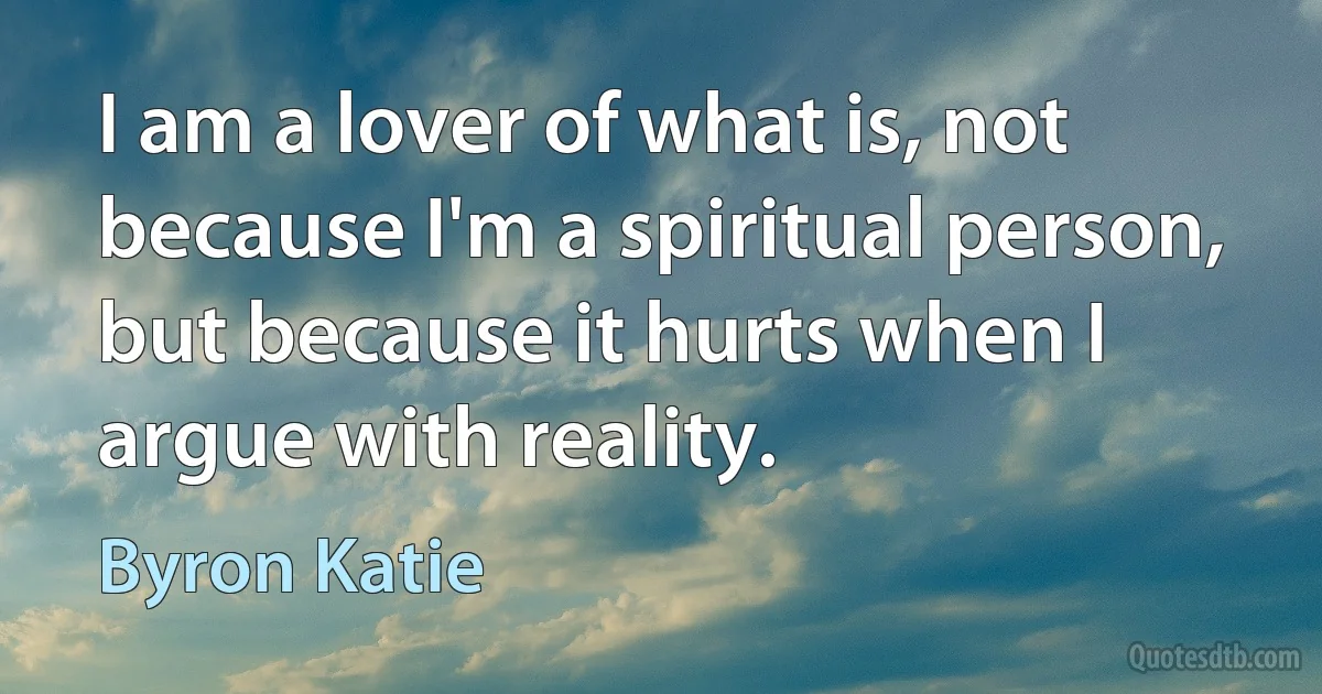 I am a lover of what is, not because I'm a spiritual person, but because it hurts when I argue with reality. (Byron Katie)