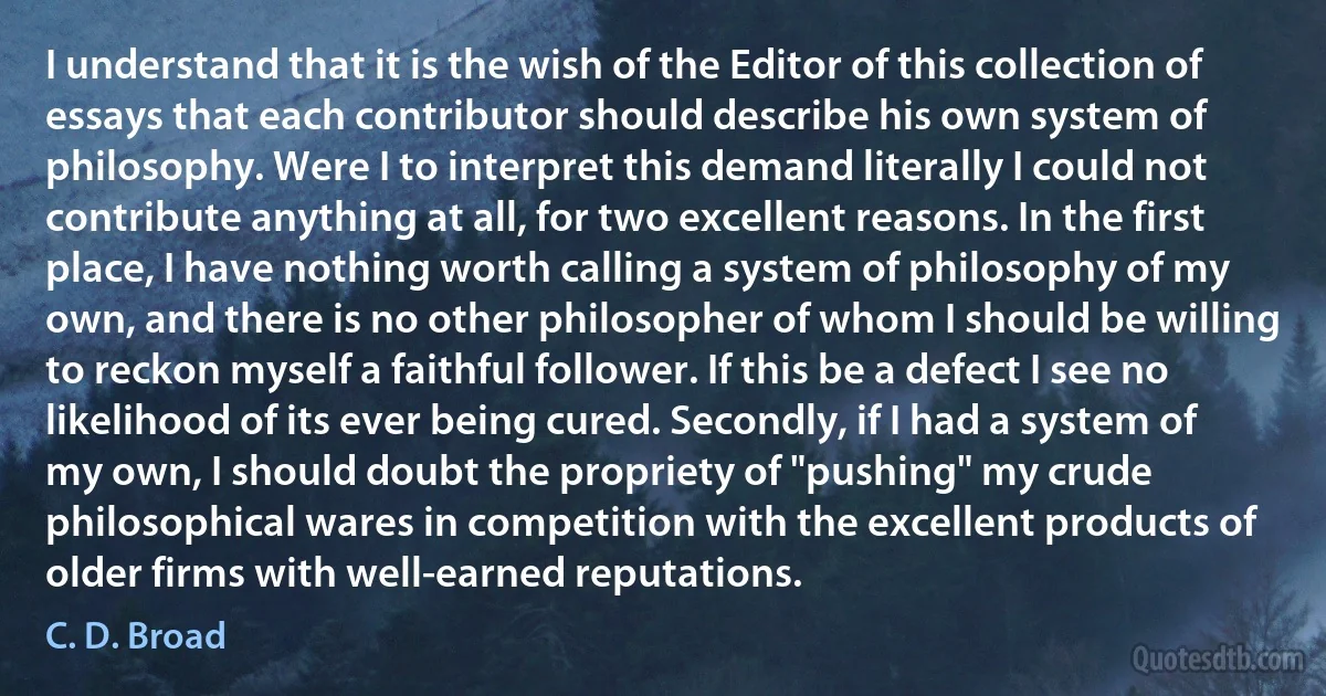 I understand that it is the wish of the Editor of this collection of essays that each contributor should describe his own system of philosophy. Were I to interpret this demand literally I could not contribute anything at all, for two excellent reasons. In the first place, I have nothing worth calling a system of philosophy of my own, and there is no other philosopher of whom I should be willing to reckon myself a faithful follower. If this be a defect I see no likelihood of its ever being cured. Secondly, if I had a system of my own, I should doubt the propriety of "pushing" my crude philosophical wares in competition with the excellent products of older firms with well-earned reputations. (C. D. Broad)