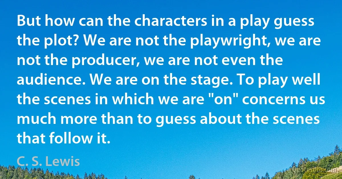 But how can the characters in a play guess the plot? We are not the playwright, we are not the producer, we are not even the audience. We are on the stage. To play well the scenes in which we are "on" concerns us much more than to guess about the scenes that follow it. (C. S. Lewis)