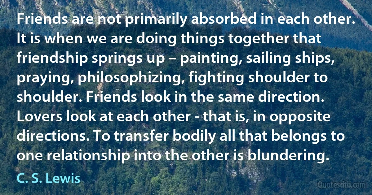 Friends are not primarily absorbed in each other. It is when we are doing things together that friendship springs up – painting, sailing ships, praying, philosophizing, fighting shoulder to shoulder. Friends look in the same direction. Lovers look at each other - that is, in opposite directions. To transfer bodily all that belongs to one relationship into the other is blundering. (C. S. Lewis)