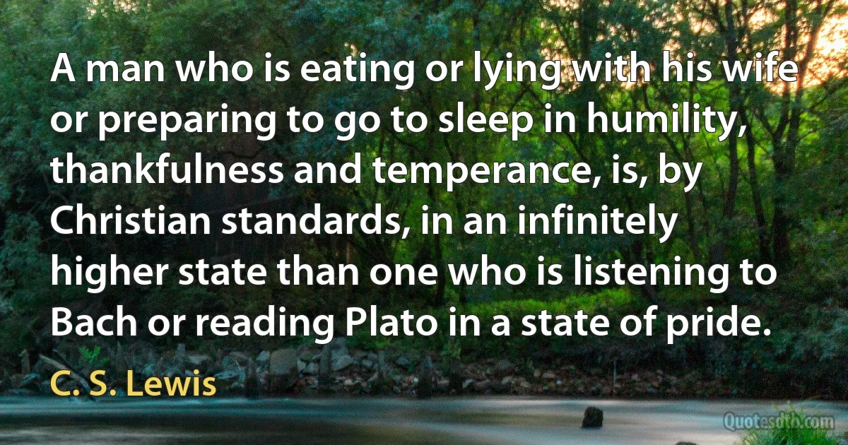 A man who is eating or lying with his wife or preparing to go to sleep in humility, thankfulness and temperance, is, by Christian standards, in an infinitely higher state than one who is listening to Bach or reading Plato in a state of pride. (C. S. Lewis)