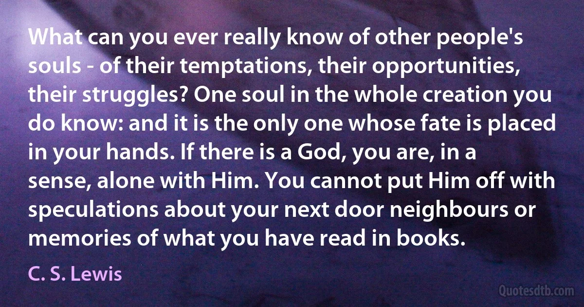 What can you ever really know of other people's souls - of their temptations, their opportunities, their struggles? One soul in the whole creation you do know: and it is the only one whose fate is placed in your hands. If there is a God, you are, in a sense, alone with Him. You cannot put Him off with speculations about your next door neighbours or memories of what you have read in books. (C. S. Lewis)