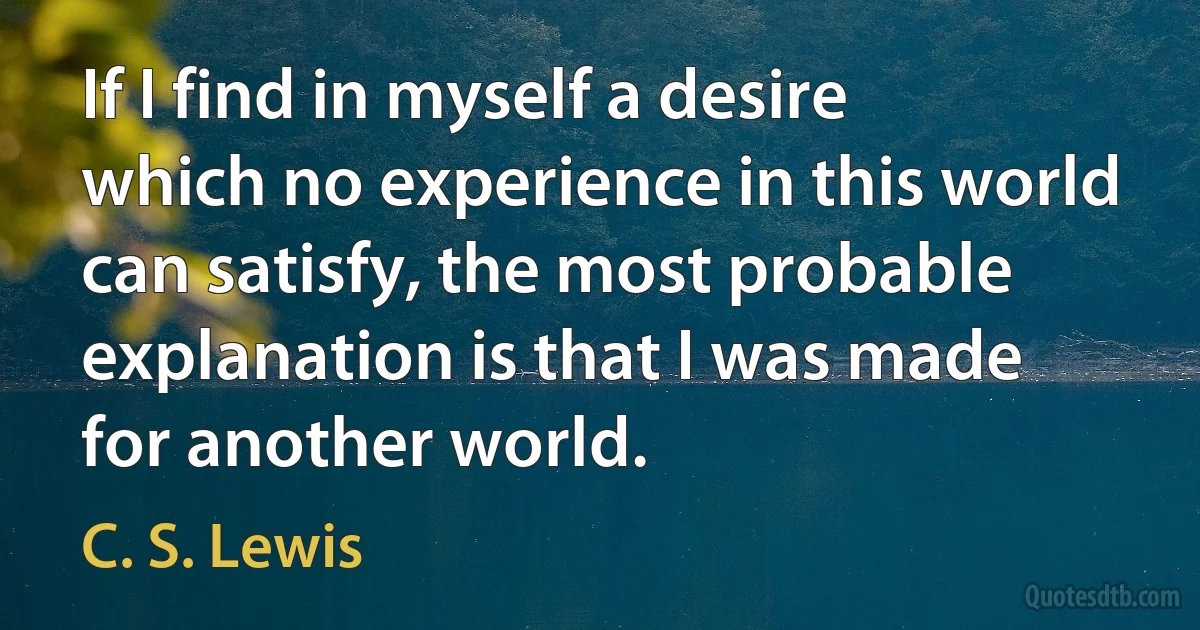 If I find in myself a desire which no experience in this world can satisfy, the most probable explanation is that I was made for another world. (C. S. Lewis)