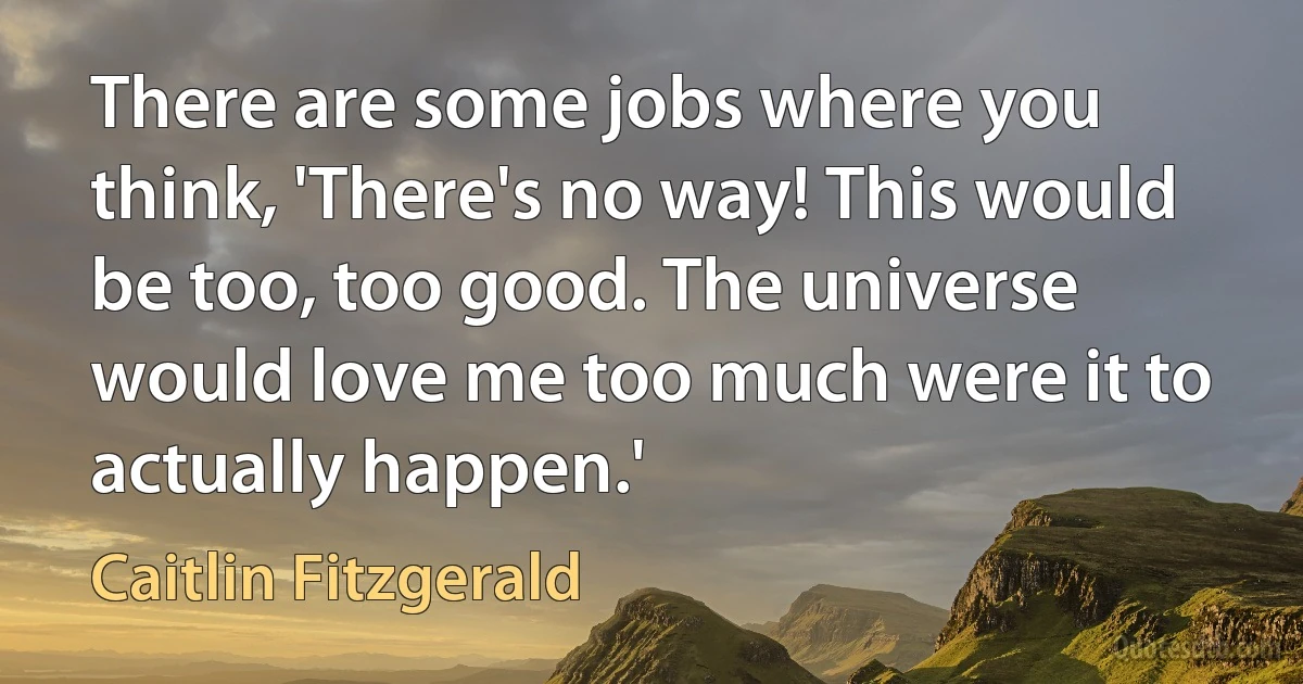 There are some jobs where you think, 'There's no way! This would be too, too good. The universe would love me too much were it to actually happen.' (Caitlin Fitzgerald)