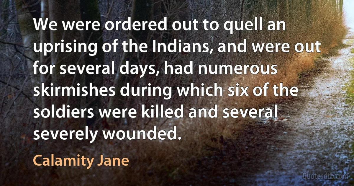 We were ordered out to quell an uprising of the Indians, and were out for several days, had numerous skirmishes during which six of the soldiers were killed and several severely wounded. (Calamity Jane)