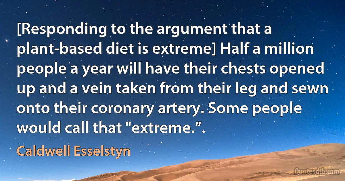 [Responding to the argument that a plant-based diet is extreme] Half a million people a year will have their chests opened up and a vein taken from their leg and sewn onto their coronary artery. Some people would call that "extreme.”. (Caldwell Esselstyn)