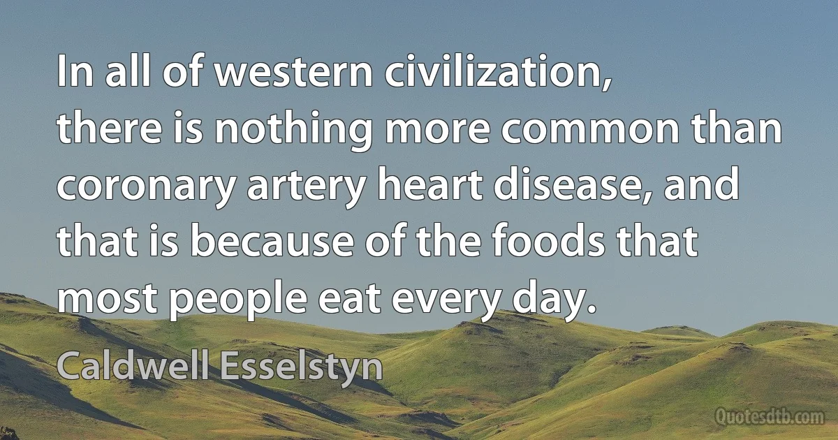 In all of western civilization, there is nothing more common than coronary artery heart disease, and that is because of the foods that most people eat every day. (Caldwell Esselstyn)