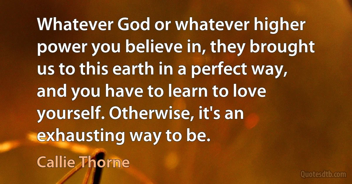 Whatever God or whatever higher power you believe in, they brought us to this earth in a perfect way, and you have to learn to love yourself. Otherwise, it's an exhausting way to be. (Callie Thorne)