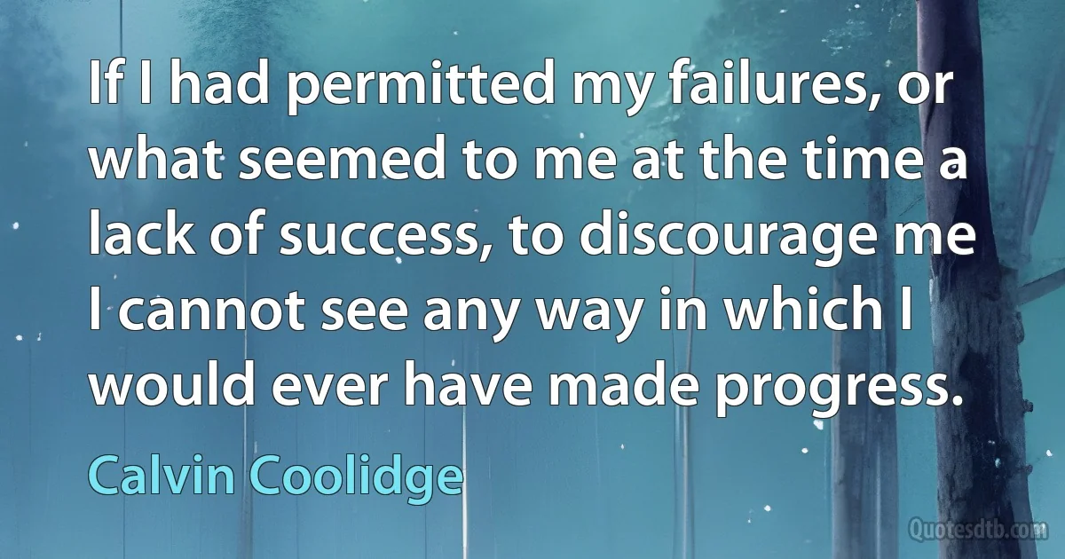 If I had permitted my failures, or what seemed to me at the time a lack of success, to discourage me I cannot see any way in which I would ever have made progress. (Calvin Coolidge)