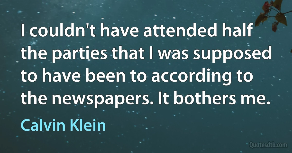 I couldn't have attended half the parties that I was supposed to have been to according to the newspapers. It bothers me. (Calvin Klein)