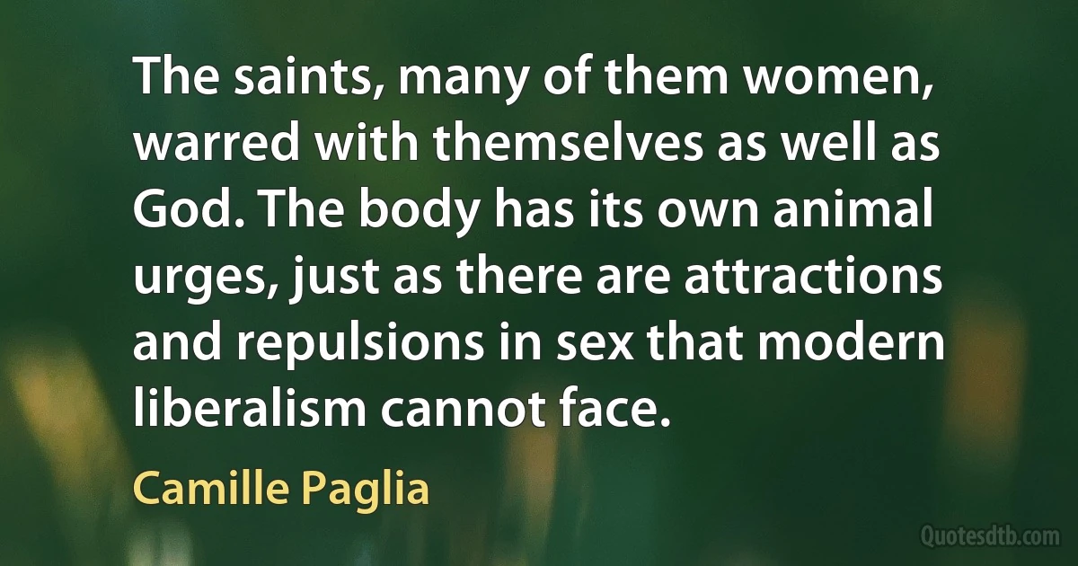 The saints, many of them women, warred with themselves as well as God. The body has its own animal urges, just as there are attractions and repulsions in sex that modern liberalism cannot face. (Camille Paglia)