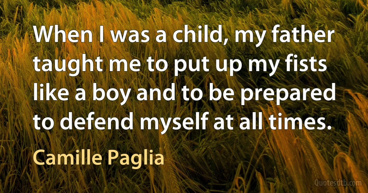 When I was a child, my father taught me to put up my fists like a boy and to be prepared to defend myself at all times. (Camille Paglia)