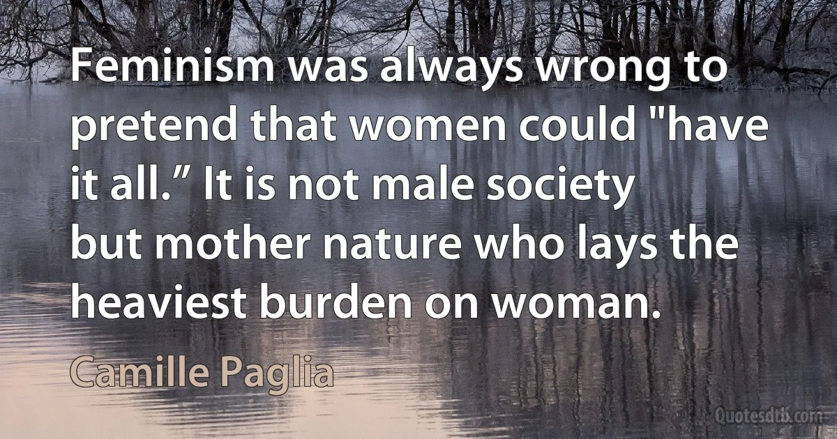 Feminism was always wrong to pretend that women could "have it all.” It is not male society but mother nature who lays the heaviest burden on woman. (Camille Paglia)