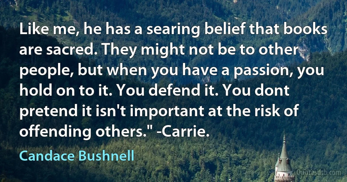 Like me, he has a searing belief that books are sacred. They might not be to other people, but when you have a passion, you hold on to it. You defend it. You dont pretend it isn't important at the risk of offending others." -Carrie. (Candace Bushnell)