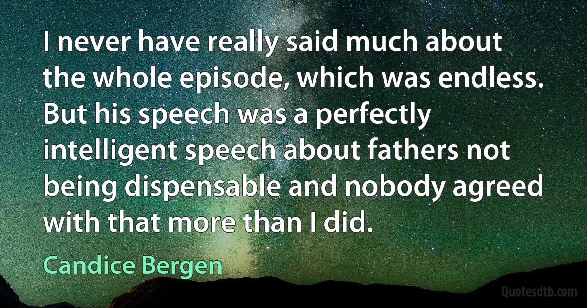 I never have really said much about the whole episode, which was endless. But his speech was a perfectly intelligent speech about fathers not being dispensable and nobody agreed with that more than I did. (Candice Bergen)