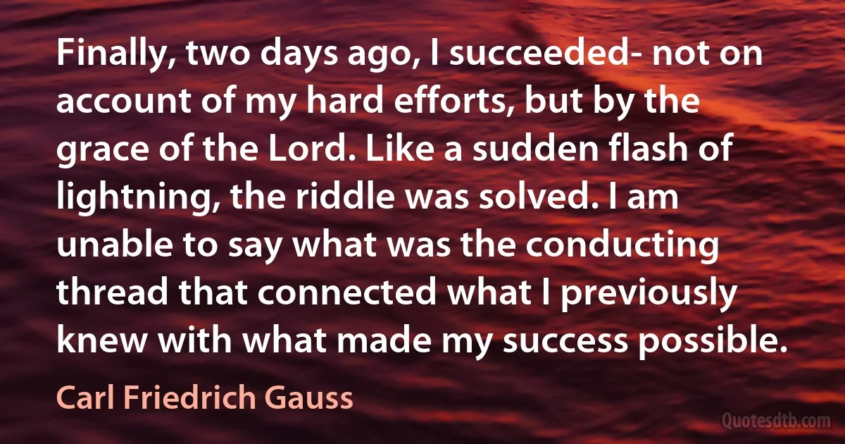 Finally, two days ago, I succeeded- not on account of my hard efforts, but by the grace of the Lord. Like a sudden flash of lightning, the riddle was solved. I am unable to say what was the conducting thread that connected what I previously knew with what made my success possible. (Carl Friedrich Gauss)