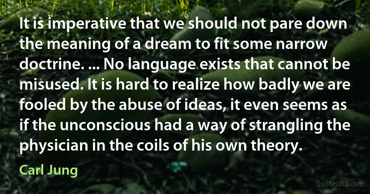 It is imperative that we should not pare down the meaning of a dream to fit some narrow doctrine. ... No language exists that cannot be misused. It is hard to realize how badly we are fooled by the abuse of ideas, it even seems as if the unconscious had a way of strangling the physician in the coils of his own theory. (Carl Jung)