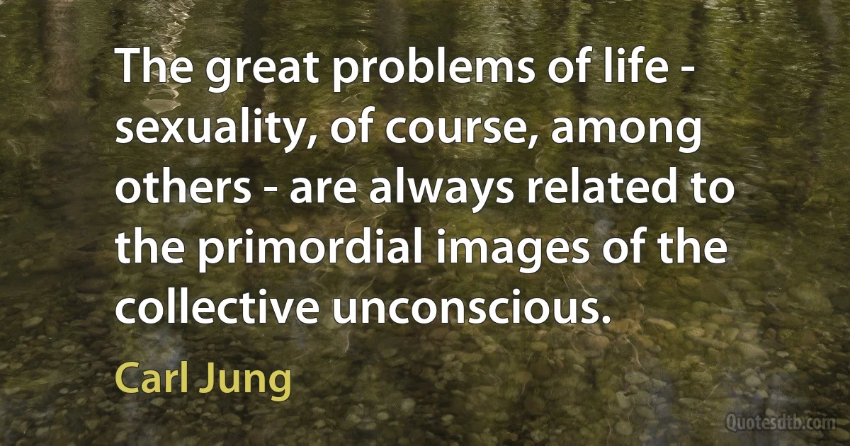 The great problems of life - sexuality, of course, among others - are always related to the primordial images of the collective unconscious. (Carl Jung)