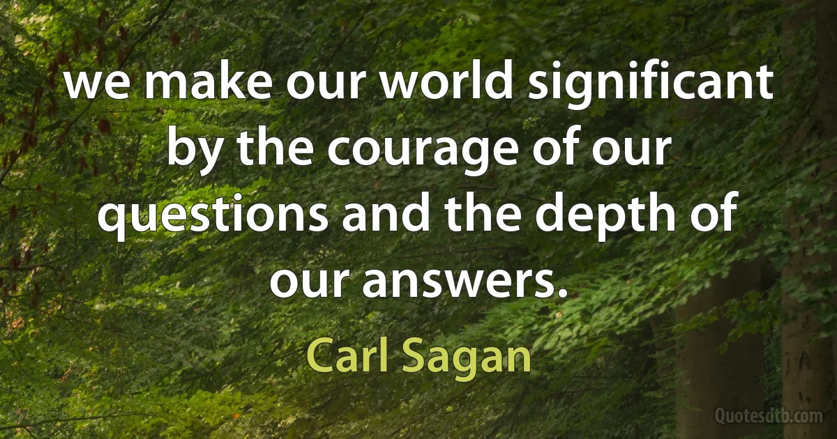 we make our world significant by the courage of our questions and the depth of our answers. (Carl Sagan)