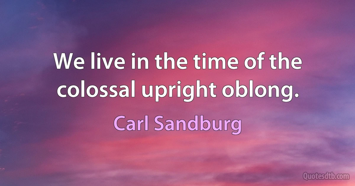 We live in the time of the colossal upright oblong. (Carl Sandburg)