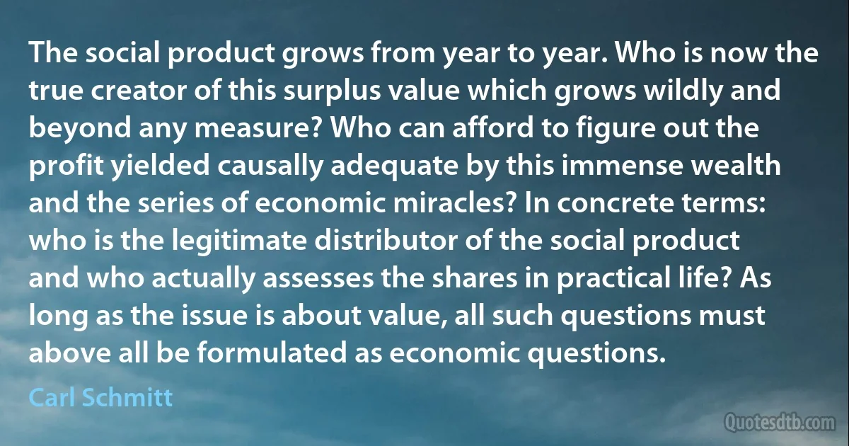 The social product grows from year to year. Who is now the true creator of this surplus value which grows wildly and beyond any measure? Who can afford to figure out the profit yielded causally adequate by this immense wealth and the series of economic miracles? In concrete terms: who is the legitimate distributor of the social product and who actually assesses the shares in practical life? As long as the issue is about value, all such questions must above all be formulated as economic questions. (Carl Schmitt)