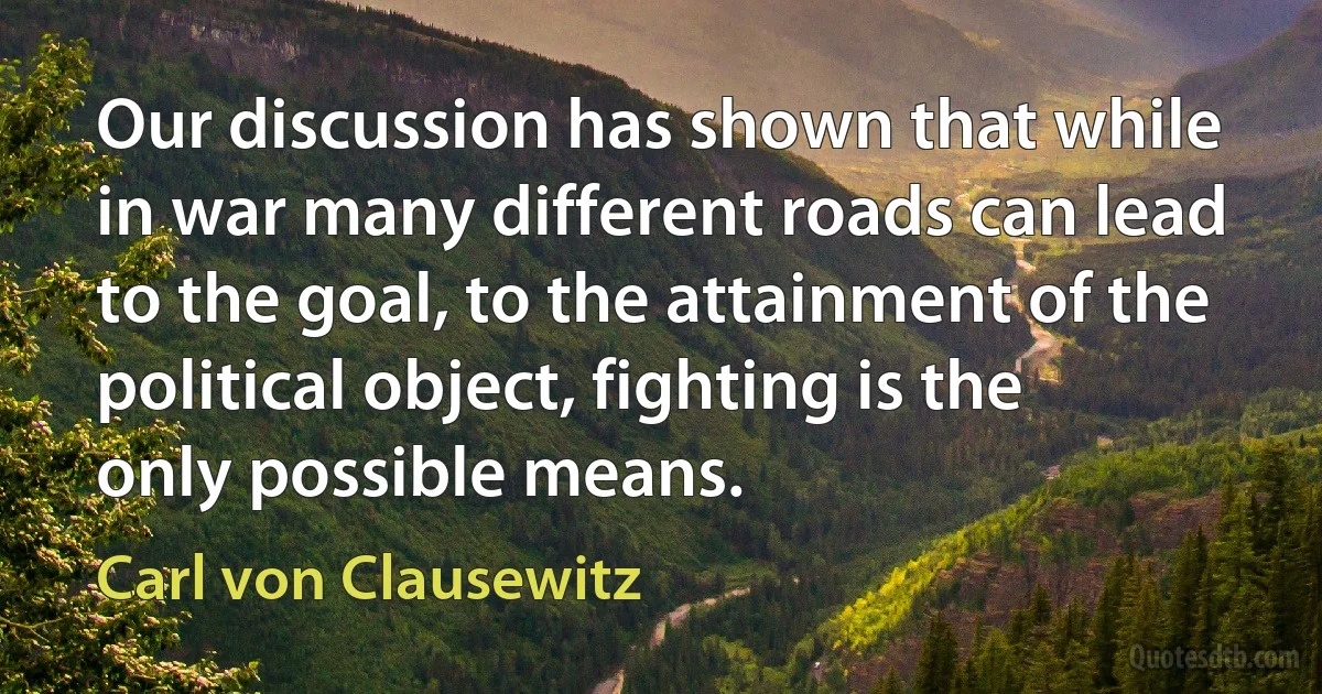 Our discussion has shown that while in war many different roads can lead to the goal, to the attainment of the political object, fighting is the only possible means. (Carl von Clausewitz)